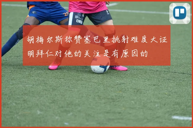 胡梅尔斯称赞塞巴里挑射难度大证明拜仁对他的关注是有原因的