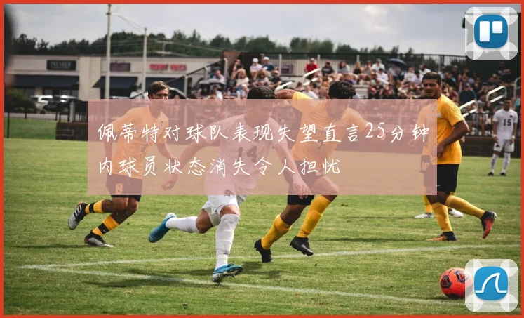 佩蒂特对球队表现失望直言25分钟内球员状态消失令人担忧
