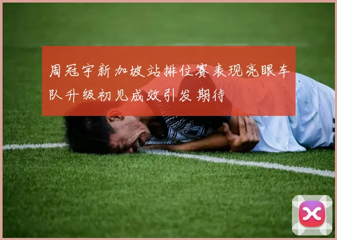 周冠宇新加坡站排位赛表现亮眼车队升级初见成效引发期待