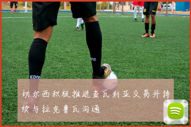 切尔西积极推进查瓦利亚交易并持续与拉克鲁瓦沟通