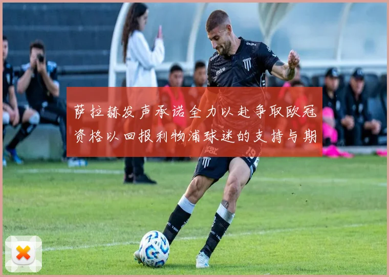 萨拉赫发声承诺全力以赴争取欧冠资格以回报利物浦球迷的支持与期待