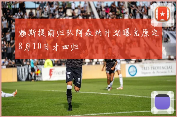 赖斯提前归队阿森纳计划曝光原定8月10日才回归