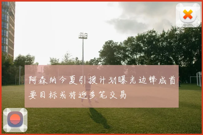 阿森纳今夏引援计划曝光边锋成首要目标或将迎多笔交易