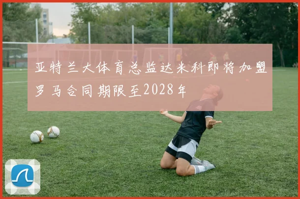 亚特兰大体育总监达米科即将加盟罗马合同期限至2028年