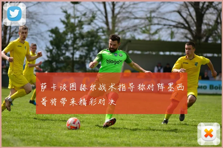 萨卡谈图赫尔战术指导称对阵墨西哥将带来精彩对决