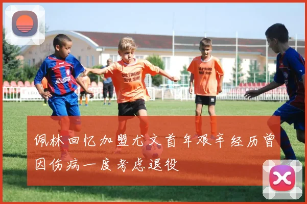 佩林回忆加盟尤文首年艰辛经历曾因伤病一度考虑退役