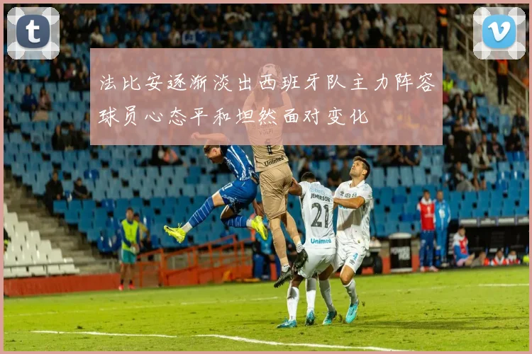 法比安逐渐淡出西班牙队主力阵容球员心态平和坦然面对变化