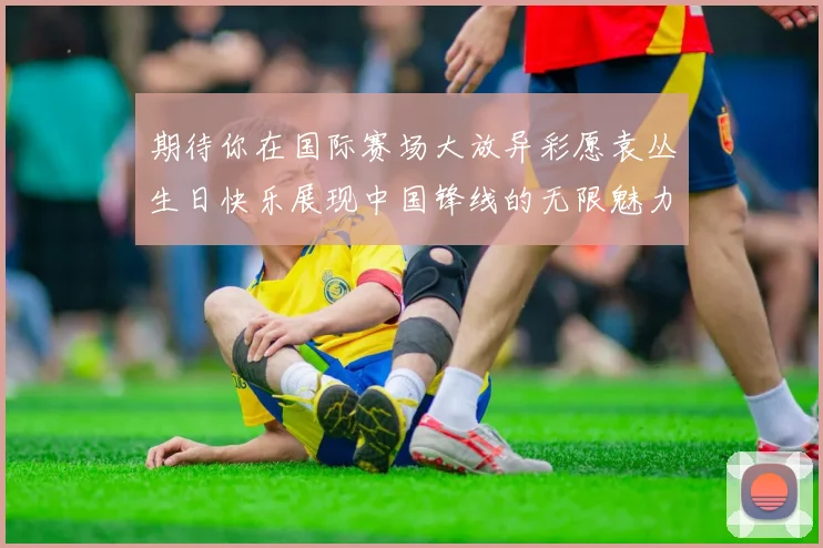 期待你在国际赛场大放异彩愿袁丛生日快乐展现中国锋线的无限魅力