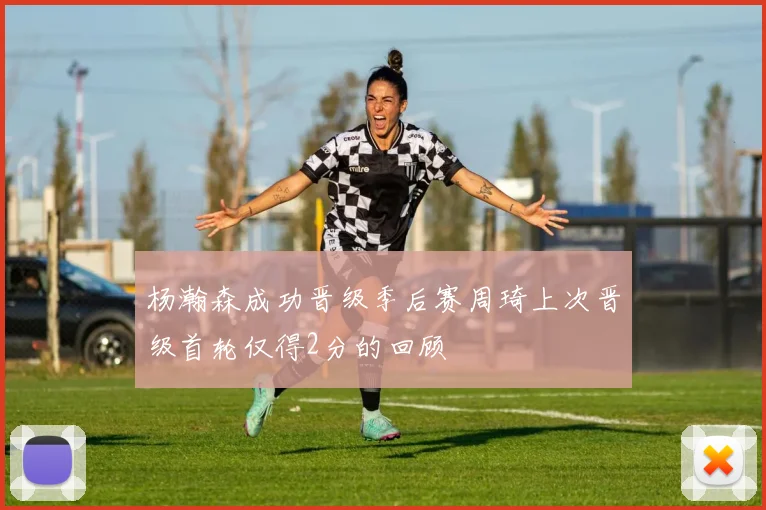 杨瀚森成功晋级季后赛周琦上次晋级首轮仅得2分的回顾