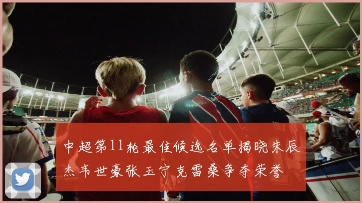 中超第11轮最佳候选名单揭晓朱辰杰韦世豪张玉宁克雷桑争夺荣誉