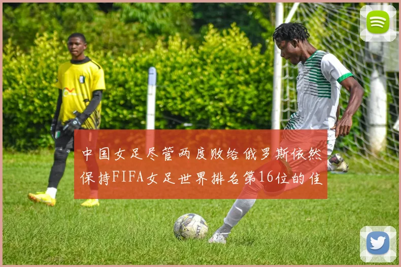 中国女足尽管两度败给俄罗斯依然保持FIFA女足世界排名第16位的佳绩
