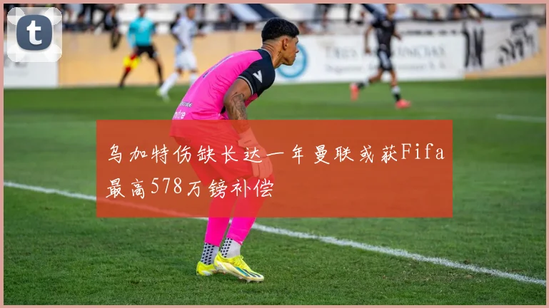 乌加特伤缺长达一年曼联或获Fifa最高578万镑补偿