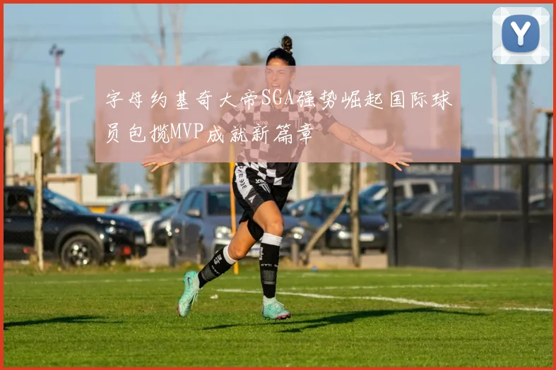 字母约基奇大帝SGA强势崛起国际球员包揽MVP成就新篇章