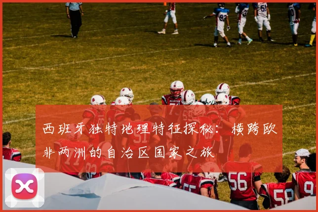 西班牙独特地理特征探秘：横跨欧非两洲的自治区国家之旅