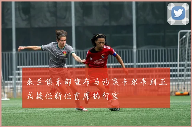 米兰俱乐部宣布马西莫卡尔韦利正式接任新任首席执行官