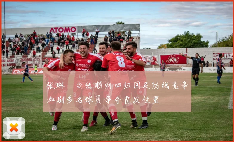 张琳芃合练顺利回归国足防线竞争加剧多名球员争夺首发位置