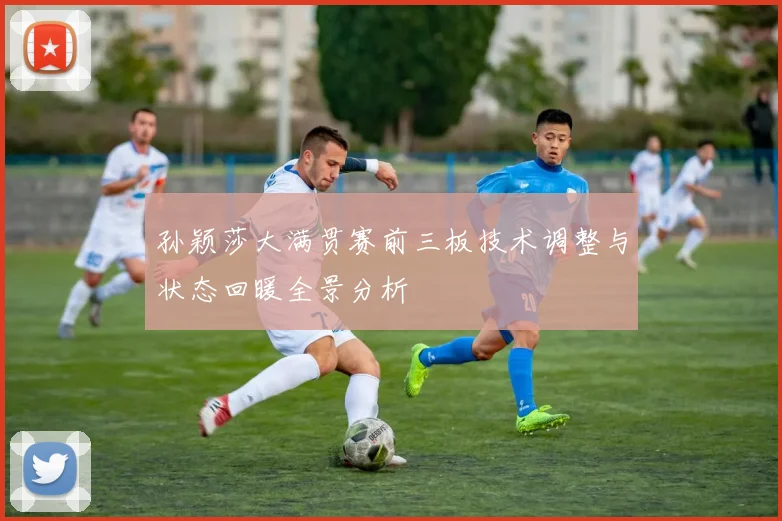 孙颖莎大满贯赛前三板技术调整与状态回暖全景分析
