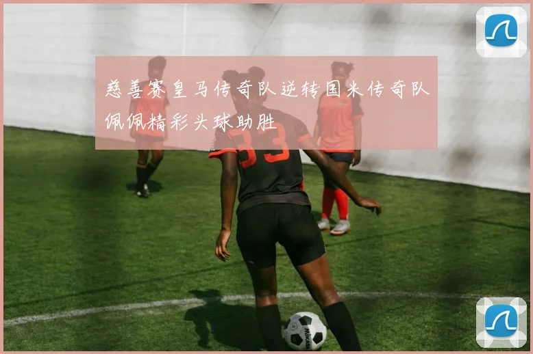 慈善赛皇马传奇队逆转国米传奇队佩佩精彩头球助胜