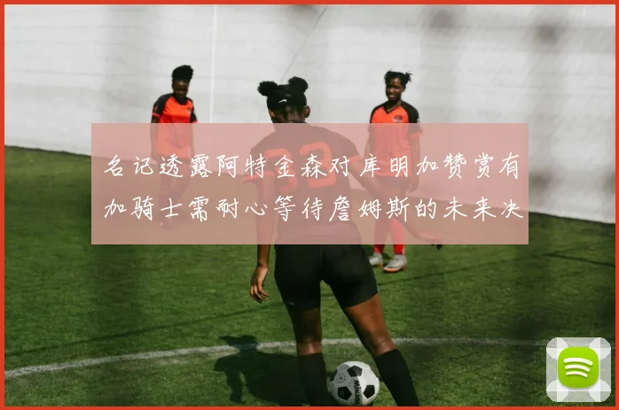 名记透露阿特金森对库明加赞赏有加骑士需耐心等待詹姆斯的未来决定