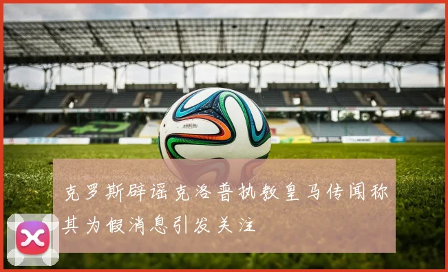 克罗斯辟谣克洛普执教皇马传闻称其为假消息引发关注