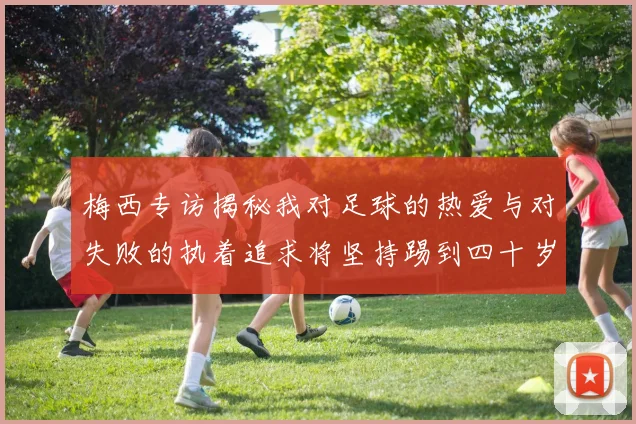 梅西专访揭秘我对足球的热爱与对失败的执着追求将坚持踢到四十岁