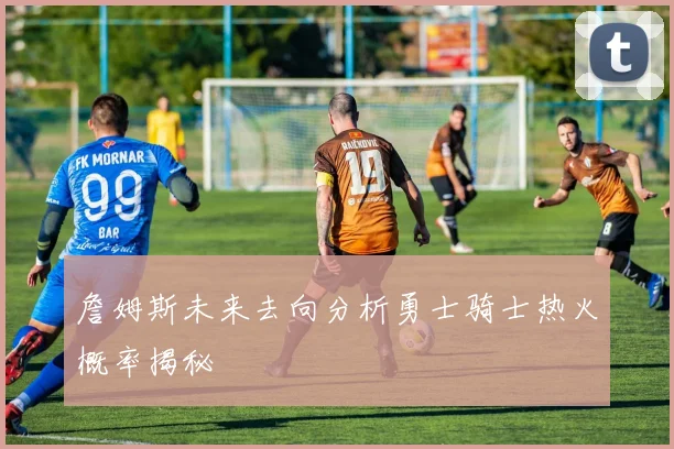 詹姆斯未来去向分析勇士骑士热火概率揭秘