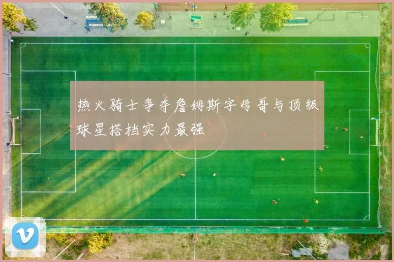 热火骑士争夺詹姆斯字母哥与顶级球星搭档实力最强