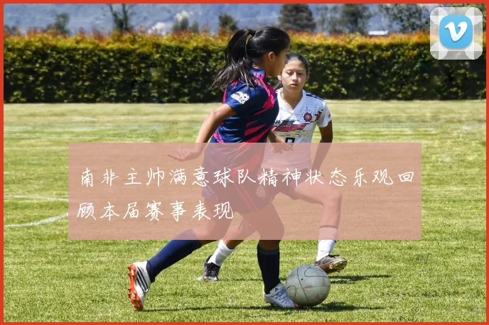 南非主帅满意球队精神状态乐观回顾本届赛事表现