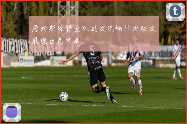 詹姆斯称赞全队进攻流畅36次助攻展现出色节奏