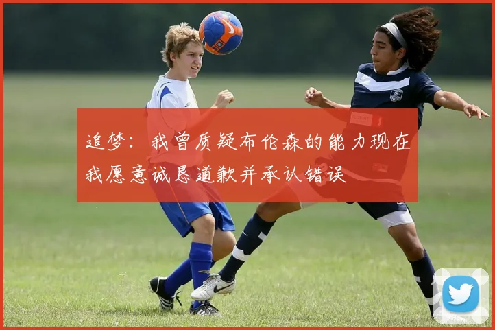 追梦：我曾质疑布伦森的能力现在我愿意诚恳道歉并承认错误