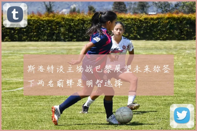 斯洛特谈主场战巴黎展望未来称签下两名前锋是明智选择