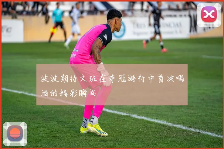 波波期待文班在夺冠游行中首次喝酒的精彩瞬间