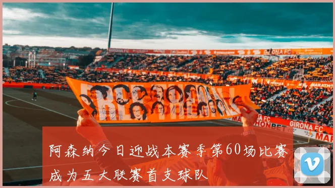 阿森纳今日迎战本赛季第60场比赛成为五大联赛首支球队