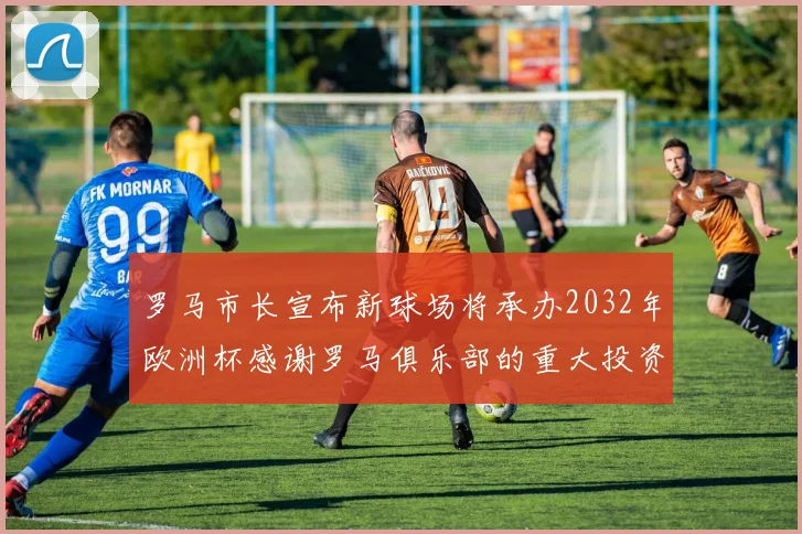 罗马市长宣布新球场将承办2032年欧洲杯感谢罗马俱乐部的重大投资