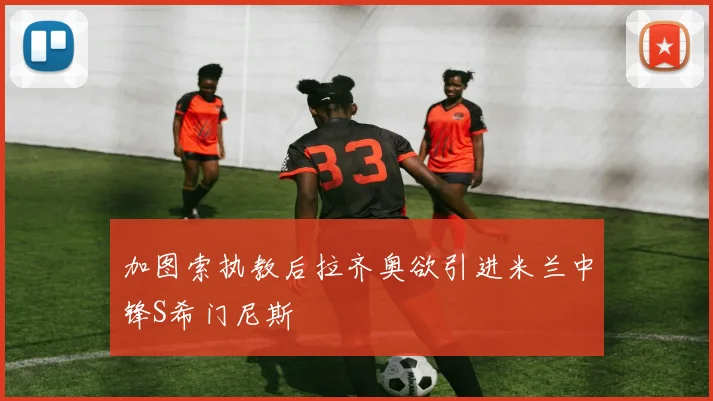 加图索执教后拉齐奥欲引进米兰中锋S希门尼斯