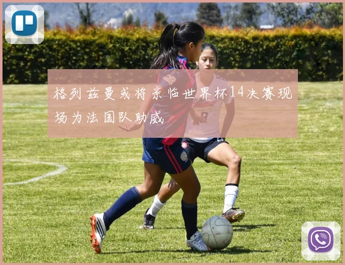 格列兹曼或将亲临世界杯14决赛现场为法国队助威