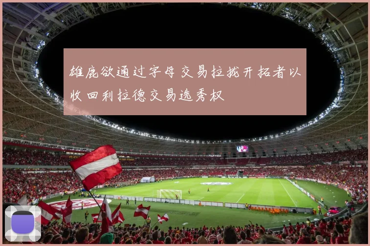雄鹿欲通过字母交易拉拢开拓者以收回利拉德交易选秀权